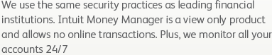 We use the same security practices as leading financial institutions. Intuit Money Manager is a view only product and allows no online transactions. Plus, we monitor all your accounts 24/7 and alert you to any suspicious charges.